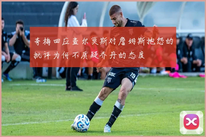 夸梅回应查尔莫斯对詹姆斯抱怨的批评为何不质疑乔丹的态度
