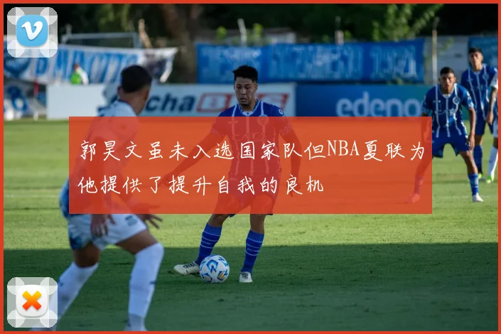 郭昊文虽未入选国家队但NBA夏联为他提供了提升自我的良机