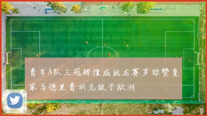 青年A队三冠辉煌成就龙赛罗称赞皇家马德里青训无敌于欧洲
