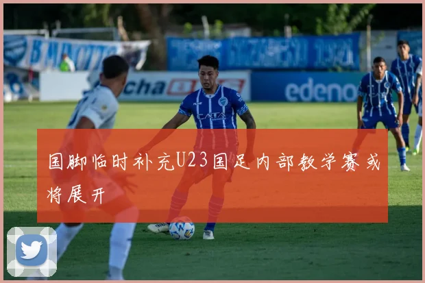 国脚临时补充U23国足内部教学赛或将展开